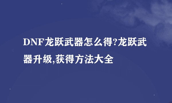 DNF龙跃武器怎么得?龙跃武器升级,获得方法大全