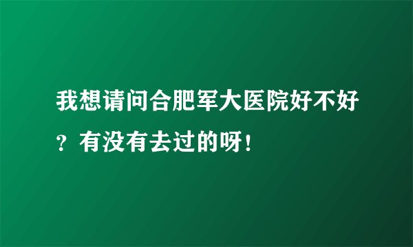 我想请问合肥军大医院好不好？有没有去过的呀！