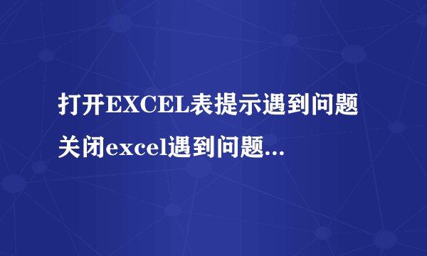 打开EXCEL表提示遇到问题关闭excel遇到问题需要关闭怎么回事