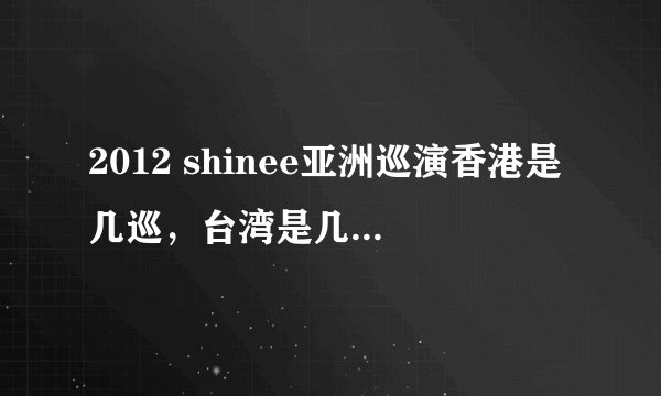 2012 shinee亚洲巡演香港是几巡，台湾是几巡 ，那种几巡几巡的是如何区分排列的，，急求