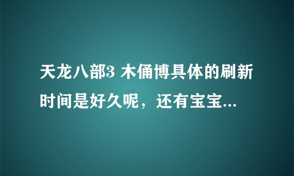 天龙八部3 木俑博具体的刷新时间是好久呢，还有宝宝的成长率在哪鉴定，188卡在哪领
