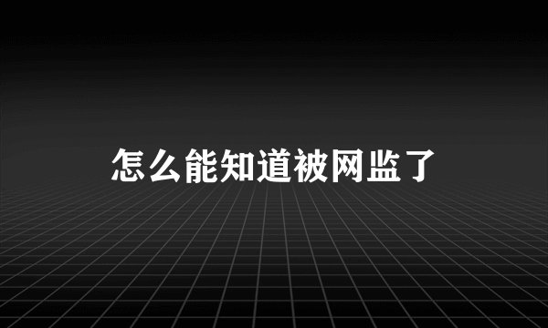 怎么能知道被网监了