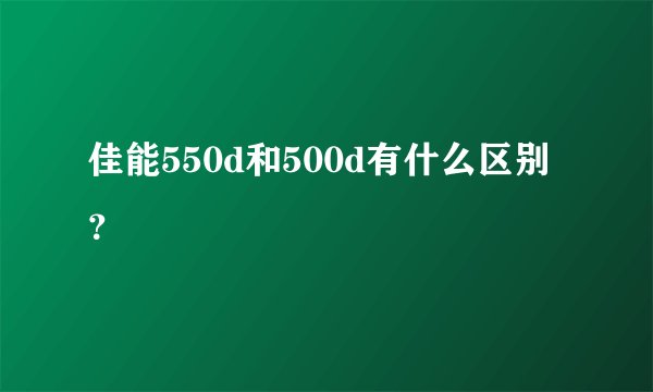 佳能550d和500d有什么区别？