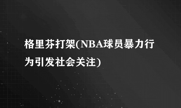 格里芬打架(NBA球员暴力行为引发社会关注)