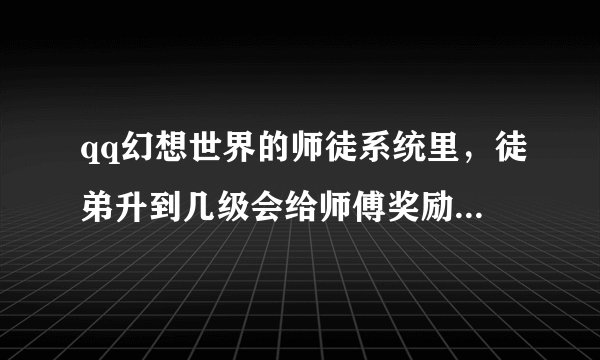 qq幻想世界的师徒系统里，徒弟升到几级会给师傅奖励，还有每次对应的师缘度要多少？？