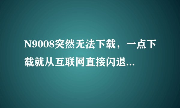 N9008突然无法下载，一点下载就从互联网直接闪退。应用商城里就一直提示下载错误。