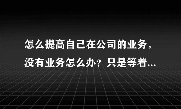 怎么提高自己在公司的业务，没有业务怎么办？只是等着 只是万事开头难。。求救。。