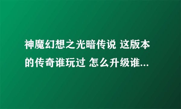 神魔幻想之光暗传说 这版本的传奇谁玩过 怎么升级谁知道哦 跪求啊 。。。