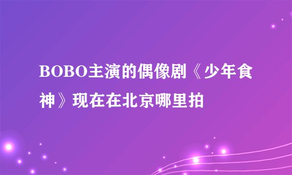 BOBO主演的偶像剧《少年食神》现在在北京哪里拍