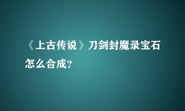 《上古传说》刀剑封魔录宝石怎么合成？
