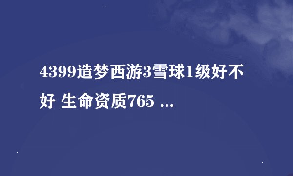 4399造梦西游3雪球1级好不好 生命资质765 魔法资质1138 攻击资质1051 f防御资质356