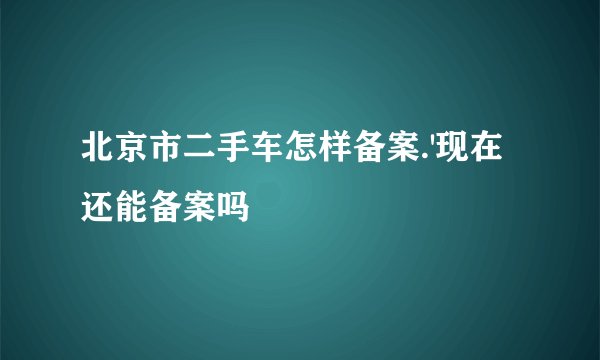 北京市二手车怎样备案.'现在还能备案吗