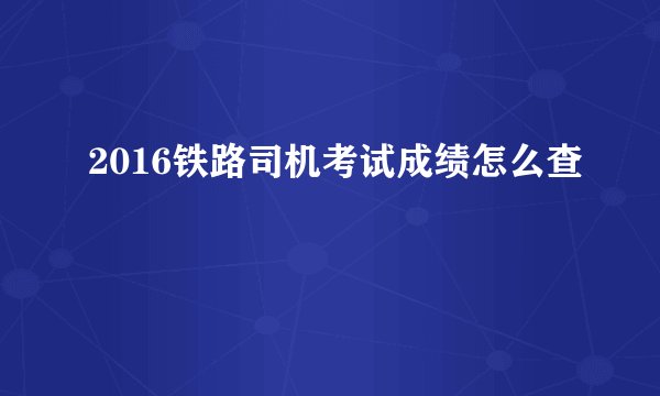 2016铁路司机考试成绩怎么查