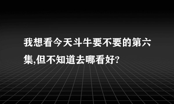 我想看今天斗牛要不要的第六集,但不知道去哪看好?