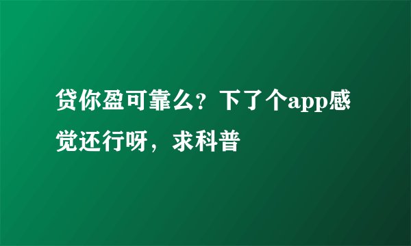 贷你盈可靠么？下了个app感觉还行呀，求科普