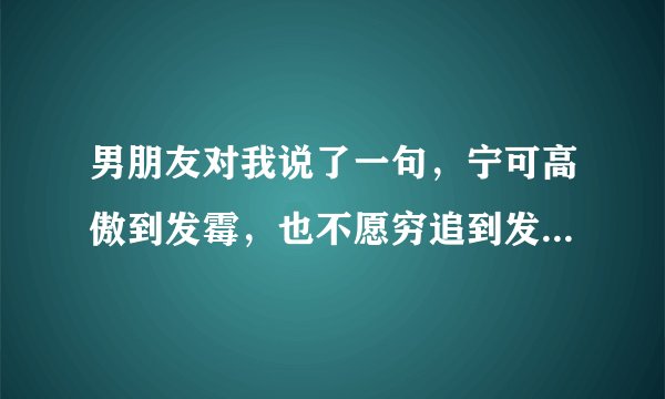男朋友对我说了一句，宁可高傲到发霉，也不愿穷追到发疯是什么意思？
