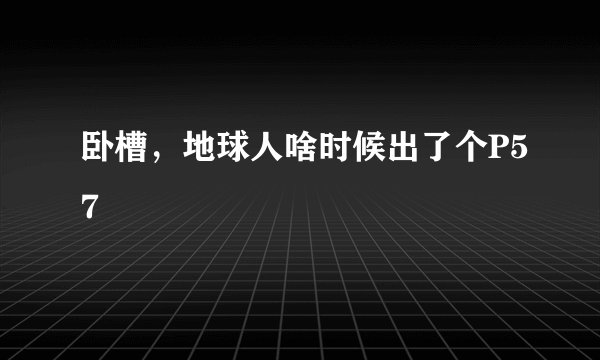 卧槽，地球人啥时候出了个P57