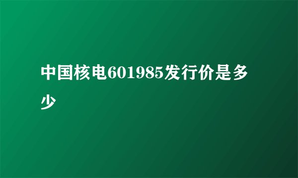 中国核电601985发行价是多少