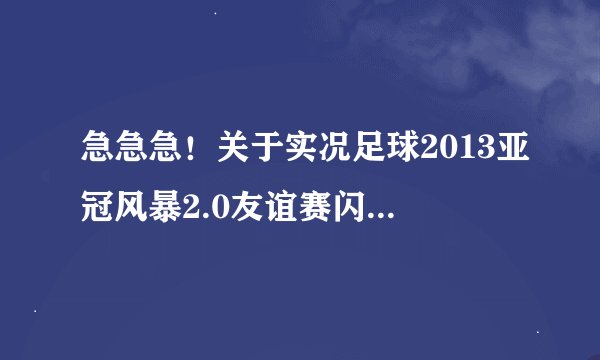 急急急！关于实况足球2013亚冠风暴2.0友谊赛闪退的问题