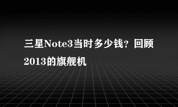 三星Note3当时多少钱？回顾2013的旗舰机
