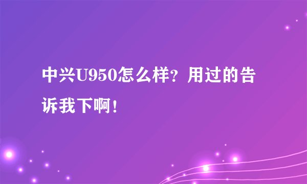 中兴U950怎么样？用过的告诉我下啊！