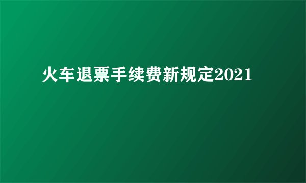 火车退票手续费新规定2021