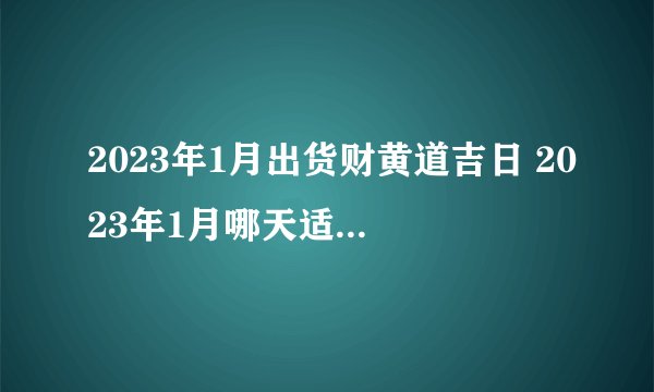 2023年1月出货财黄道吉日 2023年1月哪天适合出货财