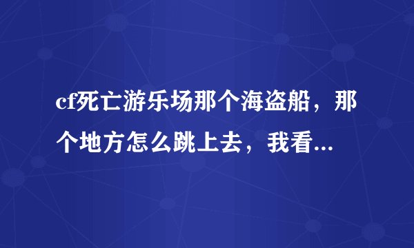 cf死亡游乐场那个海盗船，那个地方怎么跳上去，我看人家都能跳的上去啊。我跳了好几次都没有跳上去