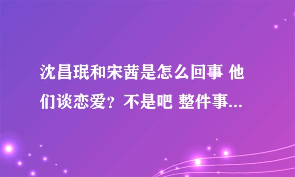 沈昌珉和宋茜是怎么回事 他们谈恋爱？不是吧 整件事的来源讲讲