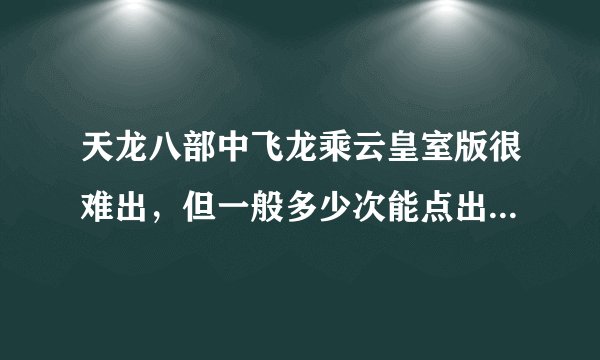 天龙八部中飞龙乘云皇室版很难出，但一般多少次能点出皇室版，我想心里有个底