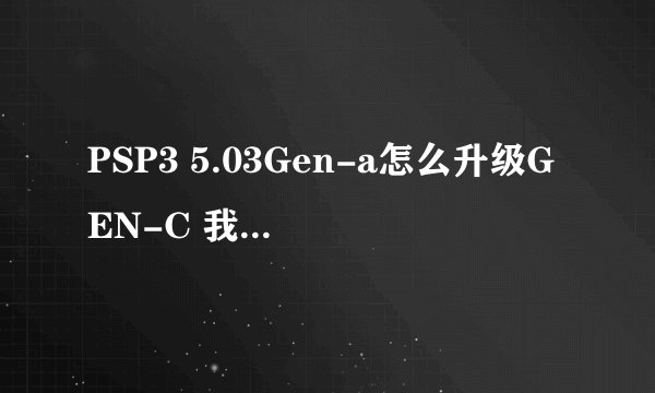 PSP3 5.03Gen-a怎么升级GEN-C 我机子新买的