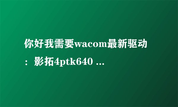 你好我需要wacom最新驱动：影拓4ptk640 win7操作系统 在官网下不下来 希望您能给我一个 谢谢！