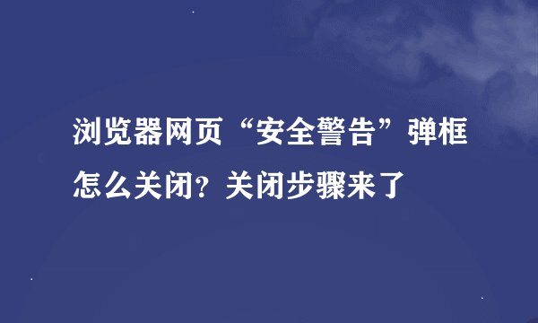 浏览器网页“安全警告”弹框怎么关闭？关闭步骤来了