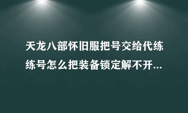 天龙八部怀旧服把号交给代练练号怎么把装备锁定解不开？避免东西被盗或被销毁？