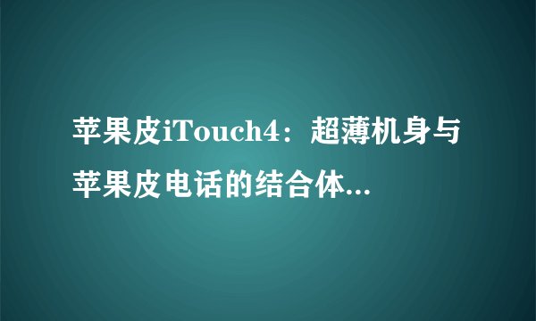 苹果皮iTouch4：超薄机身与苹果皮电话的结合体验如何？