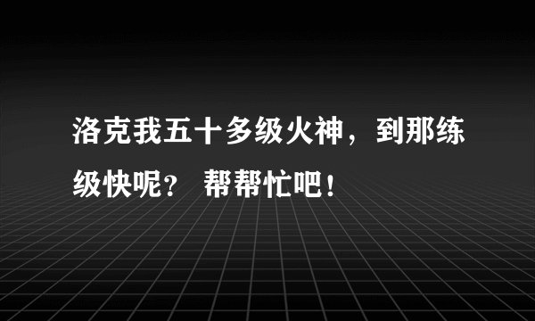 洛克我五十多级火神，到那练级快呢？ 帮帮忙吧！