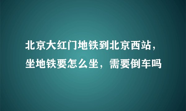北京大红门地铁到北京西站，坐地铁要怎么坐，需要倒车吗