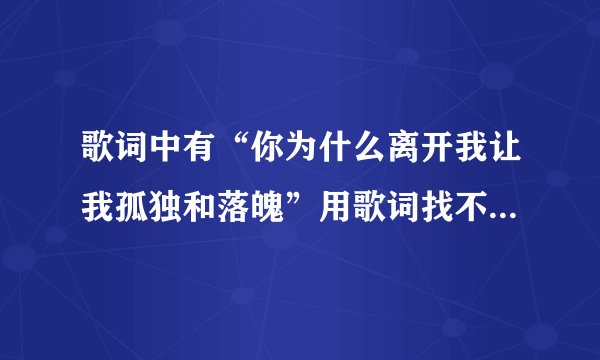 歌词中有“你为什么离开我让我孤独和落魄”用歌词找不到是什么歌，有谁能帮我找到，谢谢了！