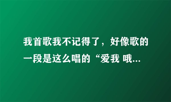 我首歌我不记得了，好像歌的一段是这么唱的“爱我 哦哦我哦哦我哦哦我哦哦xx（忘记了）你是否还爱我”