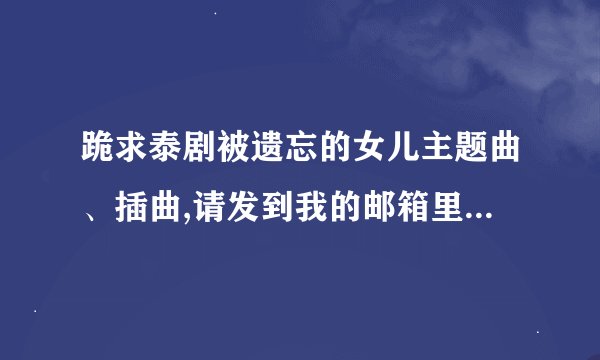 跪求泰剧被遗忘的女儿主题曲、插曲,请发到我的邮箱里2447458662@qq.com