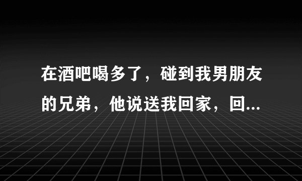 在酒吧喝多了，碰到我男朋友的兄弟，他说送我回家，回去后我们那个了，我还听他说其实很早就喜欢我了，怎