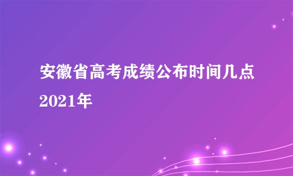 安徽省高考成绩公布时间几点2021年