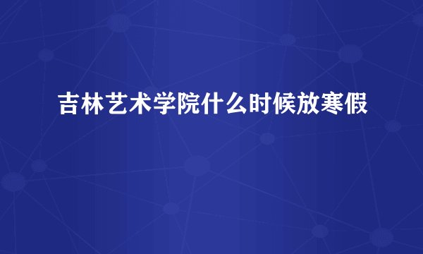 吉林艺术学院什么时候放寒假