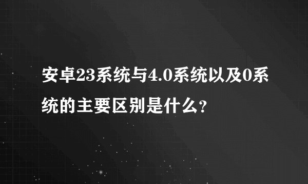 安卓23系统与4.0系统以及0系统的主要区别是什么？