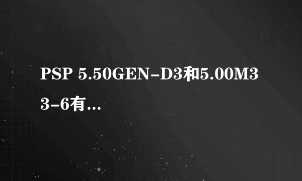 PSP 5.50GEN-D3和5.00M33-6有什么区别