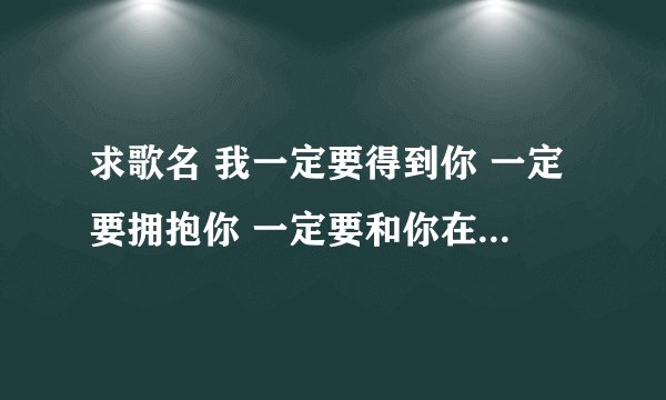 求歌名 我一定要得到你 一定要拥抱你 一定要和你在一起 把你留给我的记忆