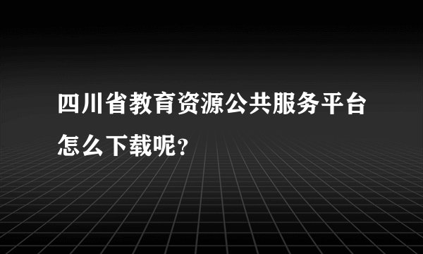 四川省教育资源公共服务平台怎么下载呢？