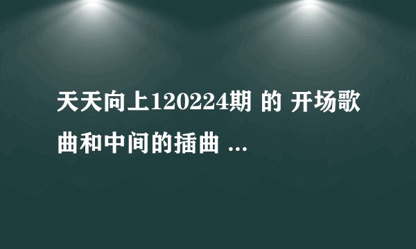 天天向上120224期 的 开场歌曲和中间的插曲 最好是哪一期所有的歌曲