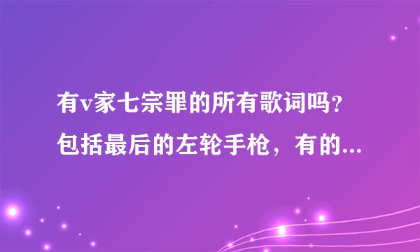 有v家七宗罪的所有歌词吗？包括最后的左轮手枪，有的话请发给我，谢谢