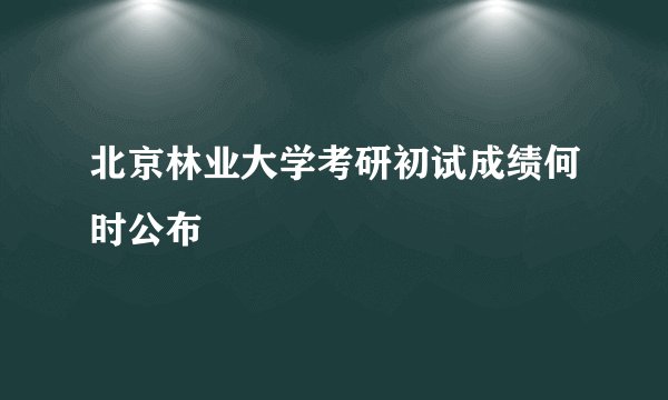 北京林业大学考研初试成绩何时公布